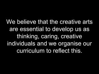We believe that the creative arts
 are essential to develop us as
    thinking, caring, creative
individuals and we organise our
    curriculum to reflect this.
 