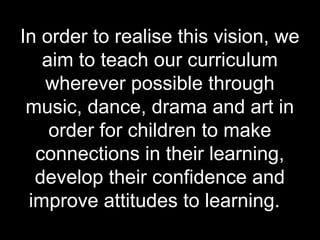 In order to realise this vision, we
   aim to teach our curriculum
   wherever possible through
 music, dance, drama and art in
    order for children to make
  connections in their learning,
  develop their confidence and
 improve attitudes to learning.
 