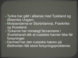 Tyrkia har gått i allianse med Tyskland og
Østerrike Ungarn.
Motstanderne er Storbritannia, Frankrike
og Russland.
Tyrkerne har minelagt farvannene i
Svartehavet slik at russiske havner ikke får
forsyninger.
Dermed har den russiske hæren på
Østfronten fått store forsyningsproblemer.
 