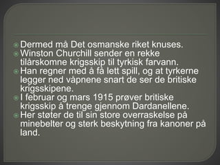  Dermed må Det osmanske riket knuses.
 Winston Churchill sender en rekke
tilårskomne krigsskip til tyrkisk farvann.
 Han regner med å få lett spill, og at tyrkerne
legger ned våpnene snart de ser de britiske
krigsskipene.
 I februar og mars 1915 prøver britiske
krigsskip å trenge gjennom Dardanellene.
 Her støter de til sin store overraskelse på
minebelter og sterk beskytning fra kanoner på
land.
 