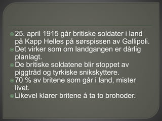 25. april 1915 går britiske soldater i land
på Kapp Helles på sørspissen av Gallipoli.
Det virker som om landgangen er dårlig
planlagt.
De britiske soldatene blir stoppet av
piggtråd og tyrkiske snikskyttere.
70 % av britene som går i land, mister
livet.
Likevel klarer britene å ta to brohoder.
 