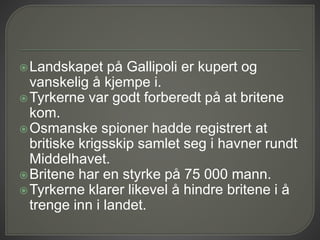 Landskapet på Gallipoli er kupert og
vanskelig å kjempe i.
Tyrkerne var godt forberedt på at britene
kom.
Osmanske spioner hadde registrert at
britiske krigsskip samlet seg i havner rundt
Middelhavet.
Britene har en styrke på 75 000 mann.
Tyrkerne klarer likevel å hindre britene i å
trenge inn i landet.
 