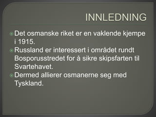 Det osmanske riket er en vaklende kjempe
i 1915.
Russland er interessert i området rundt
Bosporusstredet for å sikre skipsfarten til
Svartehavet.
Dermed allierer osmanerne seg med
Tyskland.
 