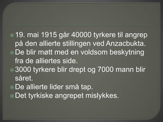 19. mai 1915 går 40000 tyrkere til angrep
på den allierte stillingen ved Anzacbukta.
De blir møtt med en voldsom beskytning
fra de alliertes side.
3000 tyrkere blir drept og 7000 mann blir
såret.
De allierte lider små tap.
Det tyrkiske angrepet mislykkes.
 