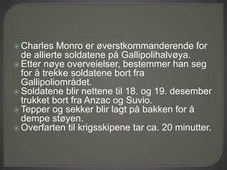  Charles Monro er øverstkommanderende for
de allierte soldatene på Gallipolihalvøya.
 Etter nøye overveielser, bestemmer han seg
for å trekke soldatene bort fra
Gallipoliområdet.
 Soldatene blir nettene til 18. og 19. desember
trukket bort fra Anzac og Suvio.
 Tepper og sekker blir lagt på bakken for å
dempe støyen.
 Overfarten til krigsskipene tar ca. 20 minutter.
 