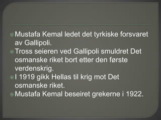 Mustafa Kemal ledet det tyrkiske forsvaret
av Gallipoli.
Tross seieren ved Gallipoli smuldret Det
osmanske riket bort etter den første
verdenskrig.
I 1919 gikk Hellas til krig mot Det
osmanske riket.
Mustafa Kemal beseiret grekerne i 1922.
 