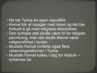  Nå ble Tyrkia en egen republikk.
 Kemal tok et oppgjør med islam og det ble
forbudt å gå med religiøse klesdrakter.
 Den tyrkiske stat skulle være fri for religiøs
påvirkning, men det skulle likevel være
religionsfrihet i landet.
 Mustafa Kemal innførte også flere
utdanningsreformer i Tyrkia.
 Mustafa Kemal kalles i dag for Ataturk –
tyrkernes far.
 
