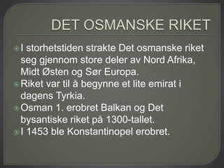 I storhetstiden strakte Det osmanske riket
seg gjennom store deler av Nord Afrika,
Midt Østen og Sør Europa.
Riket var til å begynne et lite emirat i
dagens Tyrkia.
Osman 1. erobret Balkan og Det
bysantiske riket på 1300-tallet.
I 1453 ble Konstantinopel erobret.
 