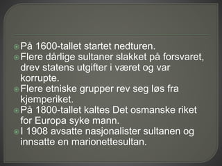 På 1600-tallet startet nedturen.
Flere dårlige sultaner slakket på forsvaret,
drev statens utgifter i været og var
korrupte.
Flere etniske grupper rev seg løs fra
kjemperiket.
På 1800-tallet kaltes Det osmanske riket
for Europa syke mann.
I 1908 avsatte nasjonalister sultanen og
innsatte en marionettesultan.
 