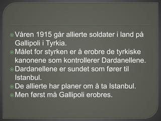 Våren 1915 går allierte soldater i land på
Gallipoli i Tyrkia.
Målet for styrken er å erobre de tyrkiske
kanonene som kontrollerer Dardanellene.
Dardanellene er sundet som fører til
Istanbul.
De allierte har planer om å ta Istanbul.
Men først må Gallipoli erobres.
 