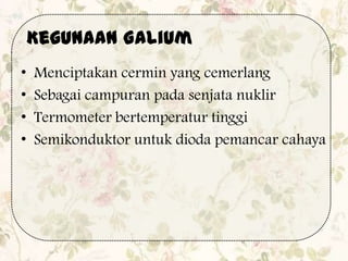 • Menciptakan cermin yang cemerlang
• Sebagai campuran pada senjata nuklir
• Termometer bertemperatur tinggi
• Semikonduktor untuk dioda pemancar cahaya
Kegunaan Galium
 