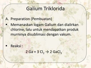 Galium Triklorida
A. Preparation (Pembuatan)
 Memanaskan logam Galium dan dialirkan
chlorine, lalu untuk mendapatkan produk
murninya disublimasi dengan vakum.
 Reaksi :
2 Ga + 3 Cl2 → 2 GaCl3
 