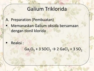 Galium Triklorida
A. Preparation (Pembuatan)
 Memanaskan Galium oksida bersamaan
dengan tionil klorida
 Reaksi :
Ga2O3 + 3 SOCl2 → 2 GaCl3 + 3 SO2
 