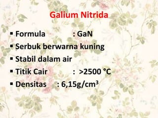 Galium Nitrida
 Formula : GaN
 Serbuk berwarna kuning
 Stabil dalam air
 Titik Cair : >2500 °C
 Densitas : 6,15g/cm3
 