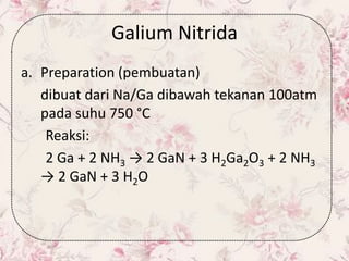 Galium Nitrida
a. Preparation (pembuatan)
dibuat dari Na/Ga dibawah tekanan 100atm
pada suhu 750 °C
Reaksi:
2 Ga + 2 NH3 → 2 GaN + 3 H2Ga2O3 + 2 NH3
→ 2 GaN + 3 H2O
 