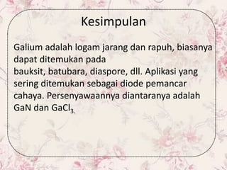 Kesimpulan
Galium adalah logam jarang dan rapuh, biasanya
dapat ditemukan pada
bauksit, batubara, diaspore, dll. Aplikasi yang
sering ditemukan sebagai diode pemancar
cahaya. Persenyawaannya diantaranya adalah
GaN dan GaCl3.
 