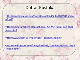 Daftar Pustaka
•http://repository.upi.edu/operator/upload/s_fis0608583_chapt
er2.pdf
•http://adventurechem.blogspot.com/2012/01/alkali-dan-alkali-
tanah.html
•http://www.chem-is-try.org/tabel_periodik/galium/
•http://medicastore.com/penyakit/3415/Scanning_Galium_Pada
_Tubuh.html
 