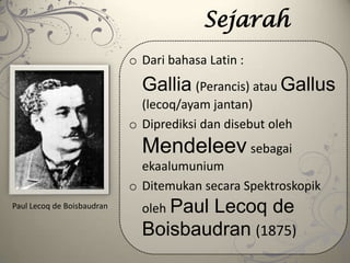 Sejarah
o Dari bahasa Latin :
Gallia (Perancis) atau Gallus
(lecoq/ayam jantan)
o Diprediksi dan disebut oleh
Mendeleev sebagai
ekaalumunium
o Ditemukan secara Spektroskopik
oleh Paul Lecoq de
Boisbaudran (1875)
Paul Lecoq de Boisbaudran
 