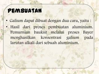 • Galium dapat dibuat dengan dua cara, yaitu :
• Hasil dari proses pembuatan aluminium.
Pemurnian bauksit melalui proses Bayer
menghasilkan konsentrasi galium pada
larutan alkali dari sebuah aluminium.
Pembuatan
 