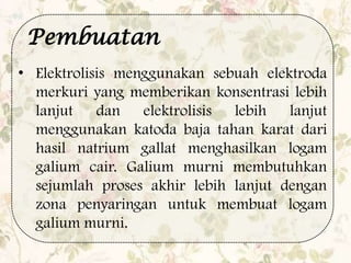 • Elektrolisis menggunakan sebuah elektroda
merkuri yang memberikan konsentrasi lebih
lanjut dan elektrolisis lebih lanjut
menggunakan katoda baja tahan karat dari
hasil natrium gallat menghasilkan logam
galium cair. Galium murni membutuhkan
sejumlah proses akhir lebih lanjut dengan
zona penyaringan untuk membuat logam
galium murni.
Pembuatan
 