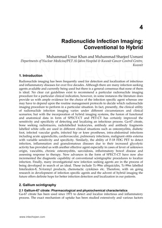 4
Radionuclide Infection Imaging:
Conventional to Hybrid
Muhammad Umar Khan and Muhammad Sharjeel Usmani
Departments of Nuclear Medicine/PET Al-Jahra Hospital & Kuwait Cancer Control Centre,
Kuwait
1. Introduction
Radionuclide imaging has been frequently used for detection and localization of infectious
and inflammatory diseases for over five decades. Although there are many infection seeking
agents available and currently being used but there is a general consensus that none of them
is ideal. No clear cut guidelines exist to recommend a particular radionuclide imaging
procedure for a particular clinical indication, however, in some instances the literature does
provide us with ample evidence for the choice of the infection specific agent whereas one
may have to depend upon the routine management protocols to decide which radionuclide
imaging procedure to perform in a particular situation. In fact, presently, the clinical utility
of radionuclide infection imaging varies under different circumstances and clinical
scenarios; but with the incorporation of hybrid imaging systems, the fusion of functional
and anatomical data in form of SPECT-CT and PET-CT has certainly improved the
sensitivity and specificity of detecting and localizing an infectious process. Ga-67 citrate,
bone seeking radiotracers, radiolabelled leukocytes, antibody and antibody fragments
labelled white cells are used in different clinical situations such as osteomyelitis, diabetic
foot, infected vascular grafts, infected hip or knee prostheses, intra-abdominal infections
including acute appendicitis, cardiovascular, pulmonary infections, malignant otitis externa
with variable sensitivity and specificity. Similarly, the ability of F-18 FDG PET to detect
infection, inflammation and granulomatous diseases due to their increased glycolytic
activity has provided us with another effective agent especially in cases of fever of unknown
origin, vasculitis, chronic osteomyelitis, sarcoidosis, inflammatory bowel disease and
assessing response to therapy. New advances in the form of SPECT-CT have now also
incremented the diagnostic capability of conventional scintigraphic procedures to localize
infection. Finally, many investigational new infection seeking agents are in the process of
being developed in search of an ideal. These include Tc-99m ubiquicidin, Tc-99m labelled
Interleukin-8, N-formyl products, chemotactic cytokines etc. Therefore, with on going
research in development of infection specific agents and the advent of hybrid imaging the
future offers definite hope for better infection detection and localization in our patients.
2. Gallium scintigraphy
2.1 Gallium-67 citrate: Pharmacological and physiochemical characteristics
Ga-67 citrate has been used since 1971 to detect and localize infectious and inflammatory
process. The exact mechanism of uptake has been studied extensively and various factors
www.intechopen.com
 