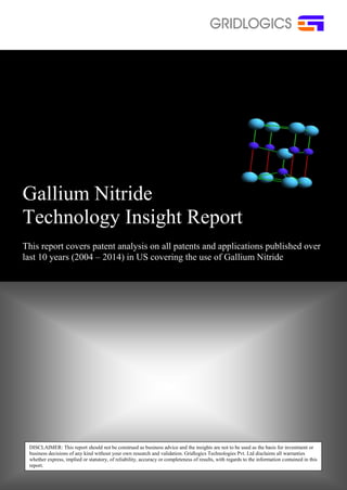 Gallium Nitride 
Technology Insight Report 
This report covers patent analysis on all patents and applications published over 
last 10 years (2004 – 2014) in US covering the use of Gallium Nitride 
DISCLAIMER: This report should not be construed as business advice and the insights are not to be used as the basis for investment or 
business decisions of any kind without your own research and validation. Gridlogics Technologies Pvt. Ltd disclaims all warranties 
whether express, implied or statutory, of reliability, accuracy or completeness of results, with regards to the information contained in this 
report. 
 
