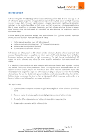 GaN is a binary III-V direct bandgap semiconductor commonly used in LEDs. Its wide-band gap of 3.4 
eV affords its special properties for applications in optoelectronic, high-power and high-frequency 
devices. Because GaN offers very high breakdown voltages, high electron mobility, and saturation 
velocity it is also an ideal candidate for high-power and high-temperature microwave applications 
like RF power amplifiers at microwave frequencies and high-voltage switching devices for power 
grids. Solutions that use GaN-based RF transistors are also replacing the magnetrons used in 
microwave ovens. 
Gallium Nitride (GaN) transistor models have evolved from GaAs (gallium arsenide) transistor 
models; however there are many advantages GaN offers: 
GaN devices are often grown on SiC (silicon carbide) substrates, but to achieve lower-cost GaN 
devices, they can be grown on sapphire and silicon wafers. GaN’s wide bandgap allows for higher 
breakdown voltages and operation at high temperatures. The high thermal conductivity of SiC 
makes it a better substrate than silicon for power amplifier applications that require good heat 
sinking. 
It is very hard, mechanically stable wide bandgap semiconductor material with high heat capacity 
and thermal conductivity. In its pure form it resists cracking and can be deposited in thin film on 
sapphire or silicon carbide, despite the mismatch in their lattice constants.GaN can be doped with 
silicon (Si) or with oxygen to n-type and with magnesium (Mg) to p-type; however, the Si and Mg 
atoms change the way the GaN crystals grow, introducing tensile stresses and making them brittle. 
Gallium nitride compounds also tend to have a high spatial defect frequency, on the order of a 
hundred million to ten billion defects per square centimeter. 
 Overview of top companies involved in applications of gallium nitride and their publication 
Page 3 of 46 
 Higher operating voltage (over 100-V breakdown) 
 Higher operating temperature (over 150°C channel temperature) 
 Higher power density (5 to 30 W/mm) 
 Durable and crack-resistant material 
© 2014 Gridlogics. All Rights Reserved. 
Patent iNSIGHT Pro™ is a trademark of Gridlogics Technologies Pvt.LTD 
Introduction 
This report covers: 
Feedbacks and Comments on this report can be sent to feedback_tr@patentinsightpro.com 
trend 
 Focus on crystal structures, applications and physical properties of gallium nitride 
 Trends for different applications of gallium nitride and their patent activity 
 Analyzing key companies within gallium nitride 
 
