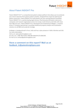 Patent iNSIGHT Pro™ is a comprehensive patent analysis platform that allows you to accelerate 
your time-to-decision from patent analysis activities. Designed from inputs by experienced 
patent researchers, Patent iNSIGHT Pro easily blends into your existing Research workflow. 
Patent iNSIGHT Pro is used by leading legal services, Pharmaceutical & biotech, electronics 
companies and research organization across US, Europe, South America and India with more 
than 400 end users. Patent iNSIGHT Pro is developed and marketed by Gridlogics, a research 
driven IT Company specializing in providing intellectual property analysis and visualization 
solutions to aid R&D and corporate strategy. 
Gridlogics is headquartered in Pune, India and has a sales presence in Delhi, Mumbai and USA. 
For more information: 
Visit us at: www.patentinsightpro.com 
Or call us at: 1-408-786-5524/1-408-689-2603/44-20-32862301 
Or mail us at: contact@patentinsightpro.com 
Page 45 of 46 
About Patent iNSIGHT Pro 
Have a comment on this report? Mail us at 
feedback_tr@patentinsightpro.com 
© 2014 Gridlogics. All Rights Reserved. 
Patent iNSIGHT Pro™ is a trademark of Gridlogics Technologies Pvt.LTD 
Feedbacks and Comments on this report can be sent to feedback_tr@patentinsightpro.com 
 