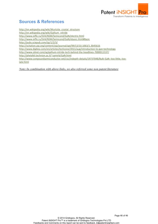 http://en.wikipedia.org/wiki/Wurtzite_crystal_structure 
http://en.wikipedia.org/wiki/Gallium_nitride 
http://www.ioffe.ru/SVA/NSM/Semicond/GaN/electric.html 
http://www.ioffe.ru/SVA/NSM/Semicond/GaN/ebasic.html#Basic 
http://pubs.sciepub.com/ijp/1/2/3/ 
http://scitation.aip.org/content/aip/journal/apl/99/13/10.1063/1.3645616 
http://www.digikey.com/en/articles/techzone/2011/aug/introduction-to-gan-technology 
http://www.zdnet.com/sg/gallium-nitride-tech-behind-the-headlines-7000011537/ 
http://phelafel.technion.ac.il/~samirb/GaN.html 
http://www.compoundsemiconductor.net/csc/indepth-details/19737048/Bulk-GaN:-too-little,-too-late. 
Page 46 of 46 
Sources & References 
© 2014 Gridlogics. All Rights Reserved. 
Patent iNSIGHT Pro™ is a trademark of Gridlogics Technologies Pvt.LTD 
Feedbacks and Comments on this report can be sent to feedback_tr@patentinsightpro.com 
html 
Note: In combination with above links, we also referred some non patent literature 

