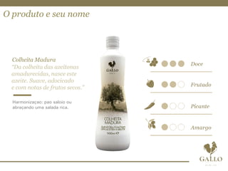 O produto e seu nome
Colheita Madura
“Da colheita das azeitonas
amadurecidas, nasce este
azeite. Suave, adocicado
e com notas de frutos secos.”
Harmonização: pão saloio ou
abraçando uma salada rica.
 