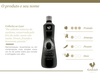 O produto e seu nome
Colheita ao Luar
“Da colheita noturna da
azeitona, conservada pelo
frio da noite, nasce este
azeite. Fresco, frutado e
levemente picante.”
Harmonização: bruschettas ou em
combinações mais simples como
um fio de azeite sobre pão torrado
e esfregado com alho.
 