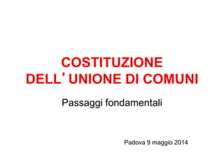 COSTITUZIONE
DELL’UNIONE DI COMUNI
Passaggi fondamentali
Padova 9 maggio 2014
 