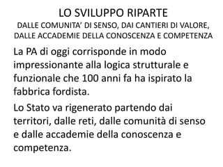 LO SVILUPPO RIPARTE
DALLE COMUNITA’ DI SENSO, DAI CANTIERI DI VALORE,
DALLE ACCADEMIE DELLA CONOSCENZA E COMPETENZA
La PA di oggi corrisponde in modo
impressionante alla logica strutturale e
funzionale che 100 anni fa ha ispirato la
fabbrica fordista.
Lo Stato va rigenerato partendo dai
territori, dalle reti, dalle comunità di senso
e dalle accademie della conoscenza e
competenza.
 