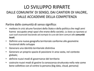 LO SVILUPPO RIPARTE
DALLE COMUNITA’ DI SENSO, DAI CANTIERI DI VALORE,
DALLE ACCADEMIE DELLA COMPETENZA
Partire dalle comunità di senso significa:
• mettere in crisi alcune funzioni dello Stato e della politica che negli anni
hanno occupato ampi spazi che erano della società. Lo Stato va riportato ai
suoi ruoli essenziali lasciando ad esempio la cura dei beni comuni alle comunità
locali.
• Definire una nuova geografia territoriale conforme alle geometrie
funzionali dello sviluppo
• Generare una identità territoriale distintiva
• Generare un proprio spazio di posizione in area vasta, nel contesto
globale;
• definire nuovi modi di governance del territorio
• costruire nuovi modi di gestire la conoscenza strutturata nella rete come
bene collettivo con al centro la persona (big data, cloud, persona)
 