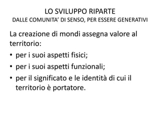 LO SVILUPPO RIPARTE
DALLE COMUNITA’ DI SENSO, PER ESSERE GENERATIVI
La creazione di mondi assegna valore al
territorio:
• per i suoi aspetti fisici;
• per i suoi aspetti funzionali;
• per il significato e le identità di cui il
territorio è portatore.
 