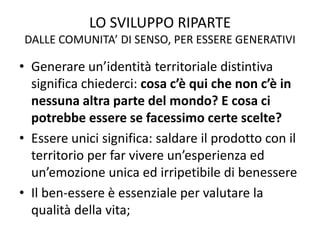 LO SVILUPPO RIPARTE
DALLE COMUNITA’ DI SENSO, PER ESSERE GENERATIVI
• Generare un’identità territoriale distintiva
significa chiederci: cosa c’è qui che non c’è in
nessuna altra parte del mondo? E cosa ci
potrebbe essere se facessimo certe scelte?
• Essere unici significa: saldare il prodotto con il
territorio per far vivere un’esperienza ed
un’emozione unica ed irripetibile di benessere
• Il ben-essere è essenziale per valutare la
qualità della vita;
 
