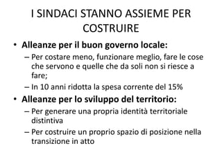 I SINDACI STANNO ASSIEME PER
COSTRUIRE
• Alleanze per il buon governo locale:
– Per costare meno, funzionare meglio, fare le cose
che servono e quelle che da soli non si riesce a
fare;
– In 10 anni ridotta la spesa corrente del 15%
• Alleanze per lo sviluppo del territorio:
– Per generare una propria identità territoriale
distintiva
– Per costruire un proprio spazio di posizione nella
transizione in atto
 