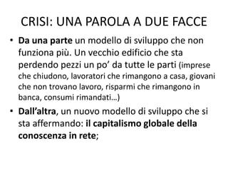 CRISI: UNA PAROLA A DUE FACCE
• Da una parte un modello di sviluppo che non
funziona più. Un vecchio edificio che sta
perdendo pezzi un po’ da tutte le parti (imprese
che chiudono, lavoratori che rimangono a casa, giovani
che non trovano lavoro, risparmi che rimangono in
banca, consumi rimandati…)
• Dall’altra, un nuovo modello di sviluppo che si
sta affermando: il capitalismo globale della
conoscenza in rete;
 