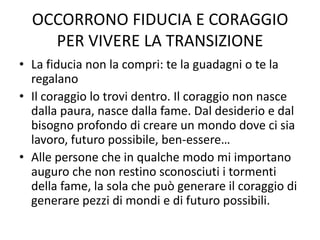 OCCORRONO FIDUCIA E CORAGGIO
PER VIVERE LA TRANSIZIONE
• La fiducia non la compri: te la guadagni o te la
regalano
• Il coraggio lo trovi dentro. Il coraggio non nasce
dalla paura, nasce dalla fame. Dal desiderio e dal
bisogno profondo di creare un mondo dove ci sia
lavoro, futuro possibile, ben-essere…
• Alle persone che in qualche modo mi importano
auguro che non restino sconosciuti i tormenti
della fame, la sola che può generare il coraggio di
generare pezzi di mondi e di futuro possibili.
 