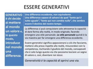 ESSERE GENERATIVI
GENERATIVO
è chi decide
di mettere
al mondo
un valore e,
in questo
modo,
introduce
nel mondo
una
differenza.
Una differenza eccedente, non equivalente.
Una differenza capace di salvarci da quel “tanto qui è
tutto uguale”, “tanto qui non cambia nulla”, che sembra
essere il destino del nostro tempo.
La differenza si può conquistare solo attraverso la capacità
di dare forma alla realtà, in modo originale, facendo
emergere uno stile personale. Lo stile personale quindi è la
via maestra per far emergere una differenza eccedente.
Essere generativi significa appassionarsi a ciò che facciamo,
mettersi alla prova rispetto alla realtà, misurandoci con la
competenza, rischiando il giudizio del mondo, consapevoli
che è solo lungo questa via che possiamo lasciare un segno
di valore e, così, diventare noi stessi.
Generatività è la capacità di aprirsi una via.
 