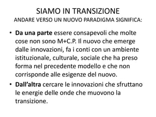 SIAMO IN TRANSIZIONE
ANDARE VERSO UN NUOVO PARADIGMA SIGNIFICA:
• Da una parte essere consapevoli che molte
cose non sono M+C.P. Il nuovo che emerge
dalle innovazioni, fa i conti con un ambiente
istituzionale, culturale, sociale che ha preso
forma nel precedente modello e che non
corrisponde alle esigenze del nuovo.
• Dall’altra cercare le innovazioni che sfruttano
le energie delle onde che muovono la
transizione.
 