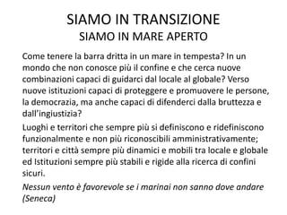 SIAMO IN TRANSIZIONE
SIAMO IN MARE APERTO
Come tenere la barra dritta in un mare in tempesta? In un
mondo che non conosce più il confine e che cerca nuove
combinazioni capaci di guidarci dal locale al globale? Verso
nuove istituzioni capaci di proteggere e promuovere le persone,
la democrazia, ma anche capaci di difenderci dalla bruttezza e
dall’ingiustizia?
Luoghi e territori che sempre più si definiscono e ridefiniscono
funzionalmente e non più riconoscibili amministrativamente;
territori e città sempre più dinamici e mobili tra locale e globale
ed Istituzioni sempre più stabili e rigide alla ricerca di confini
sicuri.
Nessun vento è favorevole se i marinai non sanno dove andare
(Seneca)
 