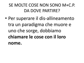 SE MOLTE COSE NON SONO M+C.P.
DA DOVE PARTIRE?
• Per superare il dis-allineamento
tra un paradigma che muore e
uno che sorge, dobbiamo
chiamare le cose con il loro
nome.
 