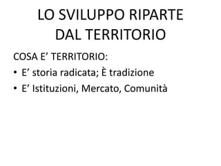 LO SVILUPPO RIPARTE
DAL TERRITORIO
COSA E’ TERRITORIO:
• E’ storia radicata; È tradizione
• E’ Istituzioni, Mercato, Comunità
 