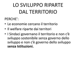 LO SVILUPPO RIPARTE
DAL TERRITORIO
PERCHE’:
• Le economie cercano il territorio
• Il welfare riparte dai territori
• I Sindaci governano il territorio e non c’è
sviluppo sostenibile senza governo dello
sviluppo e non c’è governo dello sviluppo
senza Istituzioni.
 