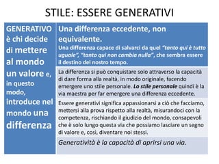STILE: ESSERE GENERATIVI 
GENERATIVO è chi decide di mettere al mondo un valore e, in questo modo, introduce nel mondo una differenza 
Una differenza eccedente, non equivalente. 
Una differenza capace di salvarci da quel “tanto qui è tutto uguale”, “tanto qui non cambia nulla”, che sembra essere il destino del nostro tempo. 
La differenza si può conquistare solo attraverso la capacità di dare forma alla realtà, in modo originale, facendo emergere uno stile personale. Lo stile personale quindi è la via maestra per far emergere una differenza eccedente. 
Essere generativi significa appassionarsi a ciò che facciamo, mettersi alla prova rispetto alla realtà, misurandoci con la competenza, rischiando il giudizio del mondo, consapevoli che è solo lungo questa via che possiamo lasciare un segno di valore e, così, diventare noi stessi. 
Generatività è la capacità di aprirsi una via.  