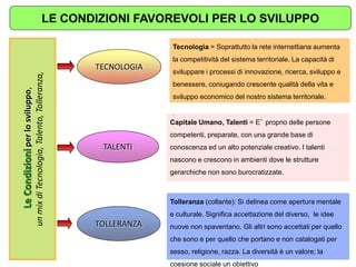 TALENTI 
TOLLERANZA 
TECNOLOGIA 
Tecnologia = Soprattutto la rete internettiana aumenta la competitività del sistema territoriale. La capacità di sviluppare i processi di innovazione, ricerca, sviluppo e benessere, coniugando crescente qualità della vita e sviluppo economico del nostro sistema territoriale. 
. 
Tolleranza (collante): Si delinea come apertura mentale e culturale. Significa accettazione del diverso, le idee nuove non spaventano. Gli altri sono accettati per quello che sono e per quello che portano e non catalogati per sesso, religione, razza. La diversità è un valore; la coesione sociale un obiettivo 
Le Condizioni per lo sviluppo, un mix di Tecnologia, Talento, Tolleranza, 
Capitale Umano, Talenti = E’ proprio delle persone competenti, preparate, con una grande base di conoscenza ed un alto potenziale creativo. I talenti nascono e crescono in ambienti dove le strutture gerarchiche non sono burocratizzate. 
LE CONDIZIONI FAVOREVOLI PER LO SVILUPPO  