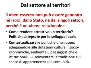 Dal settore ai territori 
Il «ben-essere» non può essere generato né (solo) dallo Stato, né dai singoli settori, perché è un «bene relazionale» 
•Come rendere attrattivo un territorio? Politiche integrate per lo sviluppo locale 
•Contestualizzare le politiche di sviluppo, adeguandole alle dotazioni culturali, socio- economiche, ambientali, paesaggistiche e istituzionali, → reinventare la tradizione e il senso di appartenenza alla comunità.  