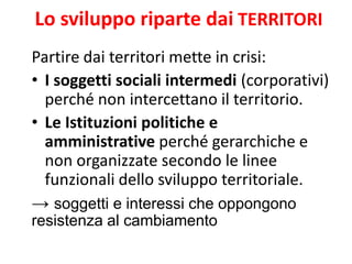 Lo sviluppo riparte dai TERRITORI 
Partire dai territori mette in crisi: 
•I soggetti sociali intermedi (corporativi) perché non intercettano il territorio. 
•Le Istituzioni politiche e amministrative perché gerarchiche e non organizzate secondo le linee funzionali dello sviluppo territoriale. 
→ soggetti e interessi che oppongono resistenza al cambiamento  