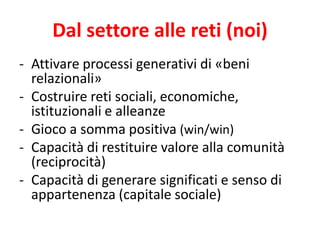 -Attivare processi generativi di «beni relazionali» 
-Costruire reti sociali, economiche, istituzionali e alleanze 
-Gioco a somma positiva (win/win) 
-Capacità di restituire valore alla comunità (reciprocità) 
-Capacità di generare significati e senso di appartenenza (capitale sociale) 
Dal settore alle reti (noi)  